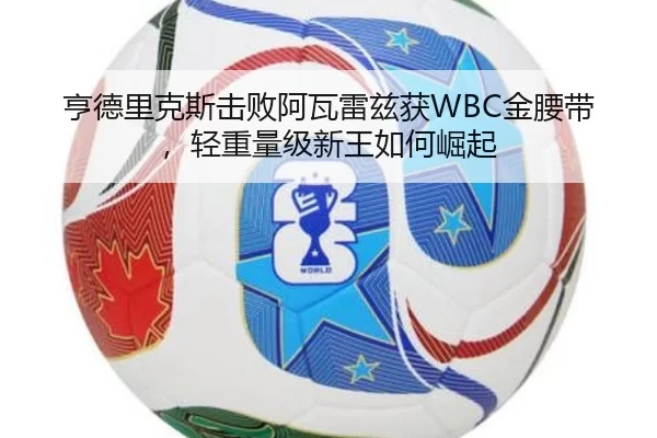 亨德里克斯击败阿瓦雷兹获WBC金腰带，轻重量级新王如何崛起